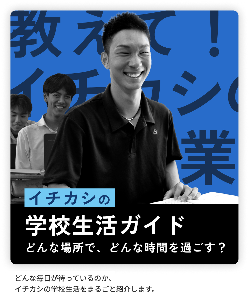 イチカシの学校生活ガイド どんな場所で、どんな時間を過ごす？ どんな毎日が待っているのか、イチカシの学校生活をまるごと紹介します。